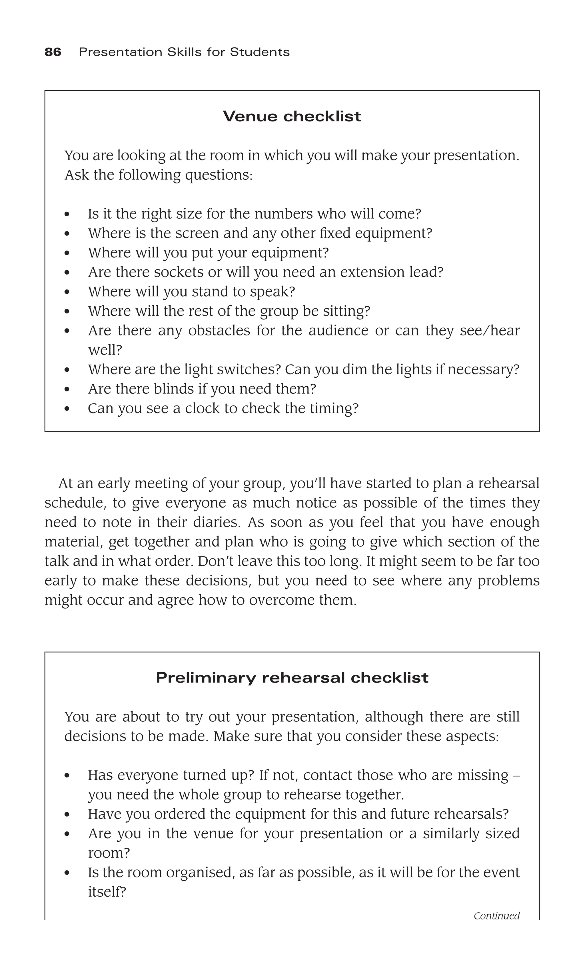 At an early meeting of your group, you’ll have started to plan a rehearsal
schedule, to give everyone as much notice as possible of the times they
need to note in their diaries. As soon as you feel that you have enough
material, get together and plan who is going to give which section of the
talk and in what order. Don’t leave this too long. It might seem to be far too
early to make these decisions, but you need to see where any problems
might occur and agree how to overcome them.
86 Presentation Skills for Students
Venue checklist
You are looking at the room in which you will make your presentation.
Ask the following questions:
● Is it the right size for the numbers who will come?
● Where is the screen and any other ﬁxed equipment?
● Where will you put your equipment?
● Are there sockets or will you need an extension lead?
● Where will you stand to speak?
● Where will the rest of the group be sitting?
● Are there any obstacles for the audience or can they see/hear
well?
● Where are the light switches? Can you dim the lights if necessary?
● Are there blinds if you need them?
● Can you see a clock to check the timing?
Preliminary rehearsal checklist
You are about to try out your presentation, although there are still
decisions to be made. Make sure that you consider these aspects:
● Has everyone turned up? If not, contact those who are missing –
you need the whole group to rehearse together.
● Have you ordered the equipment for this and future rehearsals?
● Are you in the venue for your presentation or a similarly sized
room?
● Is the room organised, as far as possible, as it will be for the event
itself?
Continued
 