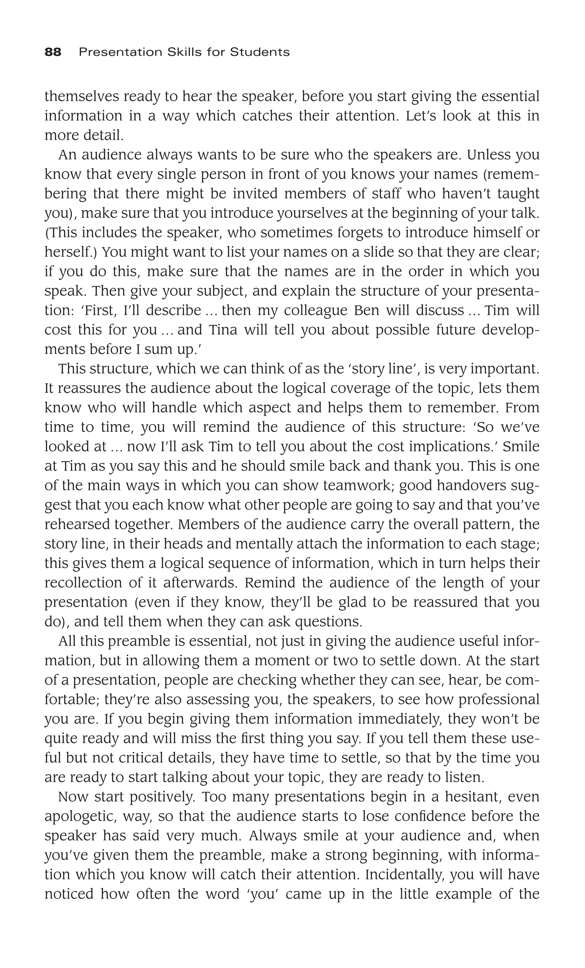 themselves ready to hear the speaker, before you start giving the essential
information in a way which catches their attention. Let’s look at this in
more detail.
An audience always wants to be sure who the speakers are. Unless you
know that every single person in front of you knows your names (remem-
bering that there might be invited members of staff who haven’t taught
you), make sure that you introduce yourselves at the beginning of your talk.
(This includes the speaker, who sometimes forgets to introduce himself or
herself.) You might want to list your names on a slide so that they are clear;
if you do this, make sure that the names are in the order in which you
speak. Then give your subject, and explain the structure of your presenta-
tion: ‘First, I’ll describe … then my colleague Ben will discuss … Tim will
cost this for you … and Tina will tell you about possible future develop-
ments before I sum up.’
This structure, which we can think of as the ‘story line’, is very important.
It reassures the audience about the logical coverage of the topic, lets them
know who will handle which aspect and helps them to remember. From
time to time, you will remind the audience of this structure: ‘So we’ve
looked at … now I’ll ask Tim to tell you about the cost implications.’ Smile
at Tim as you say this and he should smile back and thank you. This is one
of the main ways in which you can show teamwork; good handovers sug-
gest that you each know what other people are going to say and that you’ve
rehearsed together. Members of the audience carry the overall pattern, the
story line, in their heads and mentally attach the information to each stage;
this gives them a logical sequence of information, which in turn helps their
recollection of it afterwards. Remind the audience of the length of your
presentation (even if they know, they’ll be glad to be reassured that you
do), and tell them when they can ask questions.
All this preamble is essential, not just in giving the audience useful infor-
mation, but in allowing them a moment or two to settle down. At the start
of a presentation, people are checking whether they can see, hear, be com-
fortable; they’re also assessing you, the speakers, to see how professional
you are. If you begin giving them information immediately, they won’t be
quite ready and will miss the ﬁrst thing you say. If you tell them these use-
ful but not critical details, they have time to settle, so that by the time you
are ready to start talking about your topic, they are ready to listen.
Now start positively. Too many presentations begin in a hesitant, even
apologetic, way, so that the audience starts to lose conﬁdence before the
speaker has said very much. Always smile at your audience and, when
you’ve given them the preamble, make a strong beginning, with informa-
tion which you know will catch their attention. Incidentally, you will have
noticed how often the word ‘you’ came up in the little example of the
88 Presentation Skills for Students
 