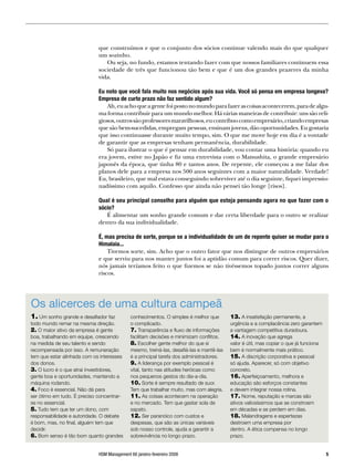 que construímos e que o conjunto dos sócios continue valendo mais do que qualquer
                             um sozinho.
                                Ou seja, no fundo, estamos tentando fazer com que nossos familiares continuem essa
                             sociedade de três que funcionou tão bem e que é um dos grandes prazeres da minha
                             vida.

                             Eu noto que você fala muito nos negócios após sua vida. Você só pensa em empresa longeva?
                             Empresa de curto prazo não faz sentido algum?
                                Ah, eu acho que a gente foi posto no mundo para fazer as coisas acontecerem, para de algu-
                             ma forma contribuir para um mundo melhor. Há várias maneiras de contribuir: uns são reli-
                             giosos, outros são professores maravilhosos, eu contribuo como empresário, criando empresas
                             que são bem-sucedidas, empregam pessoas, ensinam jovens, dão oportunidades. Eu gostaria
                             que isso continuasse durante muito tempo, sim. O que me move hoje em dia é a vontade
                             de garantir que as empresas tenham permanência, durabilidade.
                                Só para ilustrar o que é pensar em durabilidade, vou contar uma história: quando eu
                             era jovem, estive no Japão e fiz uma entrevista com o Matsushita, o grande empresário
                             japonês da época, que tinha 80 e tantos anos. De repente, ele começou a me falar dos
                             planos dele para a empresa nos 500 anos seguintes com a maior naturalidade. Verdade!
                             Eu, brasileiro, que mal estava conseguindo sobreviver até o dia seguinte, fiquei impressio-
                             nadíssimo com aquilo. Confesso que ainda não pensei tão longe [risos].

                             Qual é seu principal conselho para alguém que esteja pensando agora no que fazer com o
                             sócio?
                                É alimentar um sonho grande comum e dar certa liberdade para o outro se realizar
                             dentro da sua individualidade.

                             É, mas precisa de sorte, porque se a individualidade de um de repente quiser se mudar para o
                             Himalaia...
                                 Tivemos sorte, sim. Acho que o outro fator que nos distingue de outros empresários
                             e que serviu para nos manter juntos foi a aptidão comum para correr riscos. Quer dizer,
                             nós jamais teríamos feito o que fizemos se não tivéssemos topado juntos correr alguns
                             riscos.




Os alicerces de uma cultura campeã
1. Um sonho grande e desafiador faz         conhecimentos. O simples é melhor que        13. A insatisfação permanente, a
todo mundo remar na mesma direção.          o complicado.                                urgência e a complacência zero garantem
2. O maior ativo da empresa é gente         7. Transparência e fluxo de informações      a vantagem competitiva duradoura.
boa, trabalhando em equipe, crescendo       facilitam decisões e minimizam conflitos.    14. A inovação que agrega
na medida de seu talento e sendo            8. Escolher gente melhor do que si           valor é útil, mas copiar o que já funciona
recompensada por isso. A remuneração        mesmo, treiná-las, desafiá-las e mantê-las   bem é normalmente mais prático.
tem que estar alinhada com os interesses    é a principal tarefa dos administradores.    15. A discrição corporativa e pessoal
dos donos.                                  9. A liderança por exemplo pessoal é         só ajuda. Aparecer, só com objetivo
3. O lucro é o que atrai investidores,      vital, tanto nas atitudes heróicas como      concreto.
gente boa e oportunidades, mantendo a       nos pequenos gestos do dia-a-dia.            16. Aperfeiçoamento, melhora e
máquina rodando.                            10. Sorte é sempre resultado de suor.        educação são esforços constantes
4. Foco é essencial. Não dá para            Tem que trabalhar muito, mas com alegria.    e devem integrar nossa rotina.
ser ótimo em tudo. É preciso concentrar-    11. As coisas acontecem na operação          17. Nome, reputação e marcas são
se no essencial.                            e no mercado. Tem que gastar sola de         ativos valiosíssimos que se constroem
5. Tudo tem que ter um dono, com            sapato.                                      em décadas e se perdem em dias.
responsabilidade e autoridade. O debate     12. Ser paranóico com custos e               18. Malandragens e espertezas
é bom, mas, no final, alguém tem que        despesas, que são as únicas variáveis        destroem uma empresa por
decidir.                                    sob nosso controle, ajuda a garantir a       dentro. A ética compensa no longo
6. Bom senso é tão bom quanto grandes       sobrevivência no longo prazo.                prazo.


                             HSM Management 66 janeiro-fevereiro 2008                                                                 
 