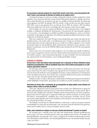 Se uma dessas empresas quisesse ter Jorge Paulo Lemann como sócio, o que ela precisaria ofe-
recer? Como é seu processo de decisão na análise de um negócio novo?
    Ao longo do tempo eu comecei a confiar e depender mais de estudos, projeções e várias
opiniões, num processo decisório mais formal. Mas jamais dispenso o feeling. Corremos
riscos mais baseados em sentimento do que em análises muito profundas. Eu diria que
antes agíamos com 80% de feeling e 20% de estudo e, hoje em dia, esse mix talvez seja de
50%–50%, mas eu não gostaria de ir na direção de ser 90% de estudo e 10% de feeling.
Acho que aquilo que você sente na barriga vale tanto quanto o que está no papel.
    Por exemplo, no caso da compra da Brahma, se nós tivéssemos feito o due diligence
[análise e avaliação detalhada de informações e documentos de determinada empresa
e/ou seu ativo, com abordagem contábil ou jurídica] adequadamente, nunca a teríamos
comprado. Logo depois da aquisição, descobrimos grandes problemas financeiros, espe-
cialmente no fundo de pensão.
    Mas nós compramos. Por quê? Porque nosso feeling dizia que somos um país de po-
pulação jovem, com muito calor, e acreditávamos que cerveja era um bom negócio mal
tocado aqui. Para nós isso valia mais do que se o Lula ou o Collor ia ganhar ou se o fundo
de pensão tinha ou não problema. Bom, basicamente estávamos certos, porque conse-
guimos transformar os cerca de US$ 66 milhões que botamos lá em 25% de uma quantia
substancial.
    Outra coisa: se eu vou investir numa empresa e você me disser que aquilo vai fabricar
ouro em pó ou pimenta, não me interessa. Tenho muito mais interesse em ver quem está
lá tocando a gestão, o que essas pessoas pensam, em que acreditam. Eu sou uma pessoa
que aposta muito no ativo humano, essa é minha prioridade, sempre.

O BRASIL E O MUNDO
Há seis anos e meio você estava muito preocupado com a educação no Brasil, atribuindo nossos
problemas principalmente à falta de qualidade nessa área. Você continua preocupado ou os indi-
cadores apresentam melhora?
   Eu acho que, para um país ser bem-sucedido no médio prazo, precisa ter um ativo hu-
mano muito bom. Eu acho o brasileiro um espetáculo de ser humano, boa praça e tudo,
mas nós temos de melhorar nossa qualidade do ensino, nossa competência. Continuamos
muito atrasados nessa área, mas eu diria que a situação melhorou um pouco nos últimos
anos, uma vez que está todo mundo mais consciente.
   Embora eu não o conheça, dizem que o atual ministro da Educação do governo Lula [Fer-
nando Haddad] é muito bom, até porque ele acredita em medir resultados na educação.

Você falou em atraso. Nua e cruamente, de sua perspectiva de player global, como estamos em
relação a China e Índia na corrida dos BRICs?
    Acho que o Brasil não está tão atrás assim nessa corrida, não. Obviamente eu gosto da
China, pela população toda que tem lá –e há muitos bebedores de cerveja [risos]. Mas o
país tem suas complicações também. O Brasil, apesar dos problemas recentes na Justiça,
possui uma série de regras que o empresário sabe que existem em maior ou menor grau.
Na China e, principalmente, na Rússia, isso é uma caixa-preta. Na Índia, não sei. Lá há
um avanço muito grande, mas se deve também ao fato de partir de uma base muito baixa.
E é um país burocrático, de castas.
    Na verdade, eu acho que se o Brasil melhorar a educação e conferir um pouco mais de
racionalidade às coisas que são feitas aqui, com um pouco mais de eficiência do governo,
estará muito melhor que os outros três países nessa corrida.

Então, você é otimista em relação ao rumo que o Brasil está tomando? E quanto ao mundo?
   Eu acredito que o mundo como um todo está melhorando. Existem problemas de
guerra aqui e ali, mas, em linhas gerais, acho que andamos para frente. O mundo está
mais globalizado, um aprende com o outro, o negócio de comércio também dá um know-
how colossal para todos. Então, este mundo globalizado vai ser um mundo melhor do que
o que nós vimos.

HSM Management 66 janeiro-fevereiro 2008                                                     
 