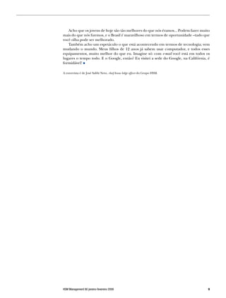 Acho que os jovens de hoje são tão melhores do que nós éramos... Podem fazer muito
mais do que nós fizemos, e o Brasil é maravilhoso em termos de oportunidade –tudo que
você olha pode ser melhorado.
   Também acho um espetáculo o que está acontecendo em termos de tecnologia; vem
mudando o mundo. Meus filhos de 12 anos já sabem usar computador, e todos esses
equipamentos, muito melhor do que eu. Imagine só: com e-mail você está em todos os
lugares o tempo todo. E o Google, então? Eu visitei a sede do Google, na Califórnia, é
formidável!

A entrevista é de José Salibi Neto, chief know ledge officer do Grupo HSM.




HSM Management 66 janeiro-fevereiro 2008                                             
 