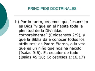 PRINCIPIOS DOCTRINALES
b) Por lo tanto, creemos que Jesucristo
es Dios “y que en él habita toda la
plenitud de la Divinidad
corporalmente” (Colosenses 2:9), y
que la Biblia da a conocer todos los
atributos: es Padre Eterno, a la vez
que es un niño que nos ha nacido
(Isaías 9:6). Es creador de todo
(Isaías 45:18; Colosenses 1:16,17)
 