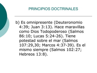PRINCIPIOS DOCTRINALES
b) Es omnipresente (Deuteronomio
4:39; Juan 3:13). Hace maravillas
como Dios Todopoderoso (Salmos
86:10; Lucas 5:24-26). Tiene
potestad sobre el mar (Salmos
107:29,30; Marcos 4:37-39). Es el
mismo siempre (Salmos 102:27;
Hebreos 13:8).
 