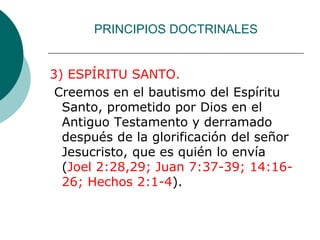 PRINCIPIOS DOCTRINALES
3) ESPÍRITU SANTO.
Creemos en el bautismo del Espíritu
Santo, prometido por Dios en el
Antiguo Testamento y derramado
después de la glorificación del señor
Jesucristo, que es quién lo envía
(Joel 2:28,29; Juan 7:37-39; 14:16-
26; Hechos 2:1-4).
 