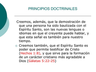 PRINCIPIOS DOCTRINALES
Creemos, además, que la demostración de
que una persona ha sido bautizada con el
Espíritu Santo, son las nuevas lenguas o
idiomas en que el creyente puede hablar, y
que esta señal es también para nuestro
tiempo.
 Creemos también, que el Espíritu Santo es
poder que permite testificar de Cristo
(Hechos 1:8), y que sirve para la formación
de un carácter cristiano más agradable a
Dios (Gálatas 5:22-25)
 