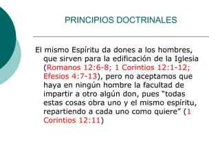PRINCIPIOS DOCTRINALES
El mismo Espíritu da dones a los hombres,
que sirven para la edificación de la Iglesia
(Romanos 12:6-8; 1 Corintios 12:1-12;
Efesios 4:7-13), pero no aceptamos que
haya en ningún hombre la facultad de
impartir a otro algún don, pues “todas
estas cosas obra uno y el mismo espíritu,
repartiendo a cada uno como quiere” (1
Corintios 12:11)
 