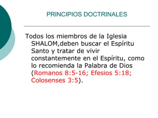 PRINCIPIOS DOCTRINALES
Todos los miembros de la Iglesia
SHALOM,deben buscar el Espíritu
Santo y tratar de vivir
constantemente en el Espíritu, como
lo recomienda la Palabra de Dios
(Romanos 8:5-16; Efesios 5:18;
Colosenses 3:5).
 