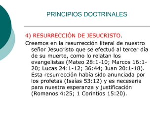 PRINCIPIOS DOCTRINALES
4) RESURRECCIÓN DE JESUCRISTO.
Creemos en la resurrección literal de nuestro
señor Jesucristo que se efectuó al tercer día
de su muerte, como lo relatan los
evangelistas (Mateo 28:1-10; Marcos 16:1-
20; Lucas 24:1-12; 36:44; Juan 20:1-18).
Esta resurrección había sido anunciada por
los profetas (Isaías 53:12) y es necesaria
para nuestra esperanza y justificación
(Romanos 4:25; 1 Corintios 15:20).
 