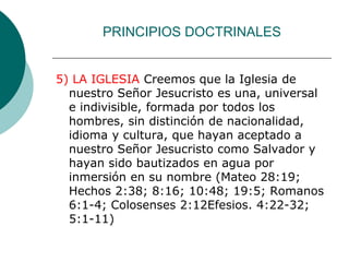 PRINCIPIOS DOCTRINALES
5) LA IGLESIA Creemos que la Iglesia de
nuestro Señor Jesucristo es una, universal
e indivisible, formada por todos los
hombres, sin distinción de nacionalidad,
idioma y cultura, que hayan aceptado a
nuestro Señor Jesucristo como Salvador y
hayan sido bautizados en agua por
inmersión en su nombre (Mateo 28:19;
Hechos 2:38; 8:16; 10:48; 19:5; Romanos
6:1-4; Colosenses 2:12Efesios. 4:22-32;
5:1-11)
 