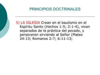 PRINCIPIOS DOCTRINALES
5) LA IGLESIA Crean en el bautismo en el
Espíritu Santo (Hechos 1:5; 2:1-4), vivan
separados de la práctica del pecado, y
perseveren sirviendo al Señor (Mateo
24:13; Romanos 2:7; 6:11-13;
 