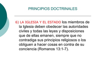 PRINCIPIOS DOCTRINALES
6) LA IGLESIA Y EL ESTADO los miembros de
la Iglesia deben obedecer las autoridades
civiles y todas las leyes y disposiciones
que de ellas emanen, siempre que no
contradiga sus principios religiosos o los
obliguen a hacer cosas en contra de su
conciencia (Romanos 13:1-7).
 