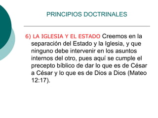 PRINCIPIOS DOCTRINALES
6) LA IGLESIA Y EL ESTADO Creemos en la
separación del Estado y la Iglesia, y que
ninguno debe intervenir en los asuntos
internos del otro, pues aquí se cumple el
precepto bíblico de dar lo que es de César
a César y lo que es de Dios a Dios (Mateo
12:17).
 