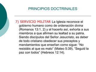 PRINCIPIOS DOCTRINALES
7) SERVICIO MILITAR La Iglesia reconoce el
gobierno humano como de ordenación divina
(Romanos 13:1, 2) y al hacerlo así, exhorta a sus
miembros a que afirmen su lealtad a su patria.
Siendo discípulos del Señor Jesucristo, es deber
de todo cristiano obedecer sus preceptos y
mandamientos que enseñan como sigue: “No
resistáis al que es malo” (Mateo 5:39), “Seguid la
paz con todos” (Hebreos 12:14).
 