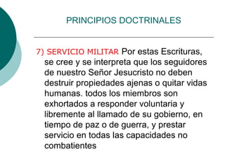 PRINCIPIOS DOCTRINALES
7) SERVICIO MILITAR Por estas Escrituras,
se cree y se interpreta que los seguidores
de nuestro Señor Jesucristo no deben
destruir propiedades ajenas o quitar vidas
humanas. todos los miembros son
exhortados a responder voluntaria y
libremente al llamado de su gobierno, en
tiempo de paz o de guerra, y prestar
servicio en todas las capacidades no
combatientes
 