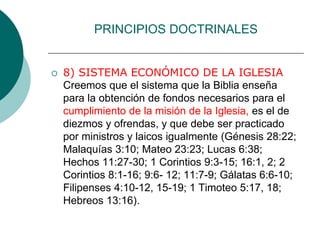 PRINCIPIOS DOCTRINALES
 8) SISTEMA ECONÓMICO DE LA IGLESIA
Creemos que el sistema que la Biblia enseña
para la obtención de fondos necesarios para el
cumplimiento de la misión de la Iglesia, es el de
diezmos y ofrendas, y que debe ser practicado
por ministros y laicos igualmente (Génesis 28:22;
Malaquías 3:10; Mateo 23:23; Lucas 6:38;
Hechos 11:27-30; 1 Corintios 9:3-15; 16:1, 2; 2
Corintios 8:1-16; 9:6- 12; 11:7-9; Gálatas 6:6-10;
Filipenses 4:10-12, 15-19; 1 Timoteo 5:17, 18;
Hebreos 13:16).
 