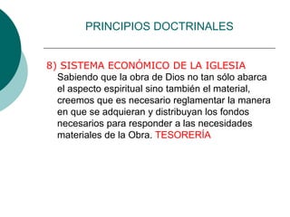 PRINCIPIOS DOCTRINALES
8) SISTEMA ECONÓMICO DE LA IGLESIA
Sabiendo que la obra de Dios no tan sólo abarca
el aspecto espiritual sino también el material,
creemos que es necesario reglamentar la manera
en que se adquieran y distribuyan los fondos
necesarios para responder a las necesidades
materiales de la Obra. TESORERÍA
 
