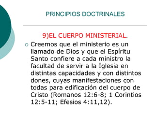 PRINCIPIOS DOCTRINALES
9)EL CUERPO MINISTERIAL.
 Creemos que el ministerio es un
llamado de Dios y que el Espíritu
Santo confiere a cada ministro la
facultad de servir a la Iglesia en
distintas capacidades y con distintos
dones, cuyas manifestaciones con
todas para edificación del cuerpo de
Cristo (Romanos 12:6-8; 1 Corintios
12:5-11; Efesios 4:11,12).
 
