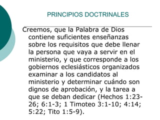 PRINCIPIOS DOCTRINALES
Creemos, que la Palabra de Dios
contiene suficientes enseñanzas
sobre los requisitos que debe llenar
la persona que vaya a servir en el
ministerio, y que corresponde a los
gobiernos eclesiásticos organizados
examinar a los candidatos al
ministerio y determinar cuándo son
dignos de aprobación, y la tarea a
que se deban dedicar (Hechos 1:23-
26; 6:1-3; 1 Timoteo 3:1-10; 4:14;
5:22; Tito 1:5-9).
 