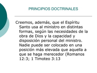 PRINCIPIOS DOCTRINALES
Creemos, además, que el Espíritu
Santo usa al ministro en distintas
formas, según las necesidades de la
obra de Dios y la capacidad y
disposición personal del ministro.
Nadie puede ser colocado en una
posición más elevada que aquella a
que se haga merecedor (Romanos
12:3; 1 Timoteo 3:13
 