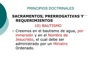 PRINCIPIOS DOCTRINALES
SACRAMENTOS, PRERROGATIVAS Y
REQUERIMIENTOS
10) BAUTISMO
 Creemos en el bautismo de agua, por
inmersión y en el Nombre de
Jesucristo, el cual debe ser
administrado por un Ministro
Ordenado.
 