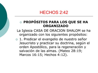HECHOS 2:42
 PROPÓSITOS PARA LOS QUE SE HA
ORGANIZADO
La Iglesia CASA DE ORACION SHALOM se ha
organizado con los siguientes propósitos:
 1. Predicar el evangelio de nuestro señor
Jesucristo y practicar su doctrina, según el
orden Apostólico, para la regeneración y
salvación de las almas. (Mateo 28:19;
Marcos 16:15; Hechos 4:12).
 