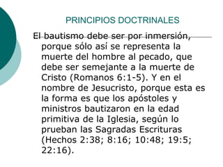 PRINCIPIOS DOCTRINALES
El bautismo debe ser por inmersión,
porque sólo así se representa la
muerte del hombre al pecado, que
debe ser semejante a la muerte de
Cristo (Romanos 6:1-5). Y en el
nombre de Jesucristo, porque esta es
la forma es que los apóstoles y
ministros bautizaron en la edad
primitiva de la Iglesia, según lo
prueban las Sagradas Escrituras
(Hechos 2:38; 8:16; 10:48; 19:5;
22:16).
 