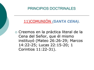 PRINCIPIOS DOCTRINALES
11)COMUNIÓN (SANTA CENA).
 Creemos en la práctica literal de la
Cena del Señor, que él mismo
instituyó (Mateo 26:26-29; Marcos
14:22-25; Lucas 22:15-20; 1
Corintios 11:22-31).
 