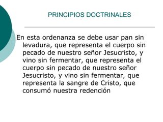 PRINCIPIOS DOCTRINALES
En esta ordenanza se debe usar pan sin
levadura, que representa el cuerpo sin
pecado de nuestro señor Jesucristo, y
vino sin fermentar, que representa el
cuerpo sin pecado de nuestro señor
Jesucristo, y vino sin fermentar, que
representa la sangre de Cristo, que
consumó nuestra redención
 