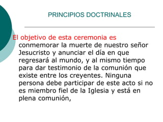 PRINCIPIOS DOCTRINALES
El objetivo de esta ceremonia es
conmemorar la muerte de nuestro señor
Jesucristo y anunciar el día en que
regresará al mundo, y al mismo tiempo
para dar testimonio de la comunión que
existe entre los creyentes. Ninguna
persona debe participar de este acto si no
es miembro fiel de la Iglesia y está en
plena comunión,
 