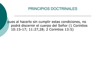 PRINCIPIOS DOCTRINALES
pues al hacerlo sin cumplir estas condiciones, no
podrá discernir el cuerpo del Señor (1 Corintios
10:15-17; 11:27,28; 2 Corintios 13:5)
 