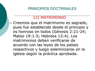 PRINCIPIOS DOCTRINALES
12) MATRIMONIO
 Creemos que el matrimonio es sagrado,
pues fue establecido desde el principio y
es honroso en todos (Génesis 2:21-24;
Mateo 19:1-5; Hebreos 13:4). Los
matrimonios deben verificarse de
acuerdo con las leyes de los países
respectivos y luego solemnizarse en la
iglesia según la práctica aprobada.
 
