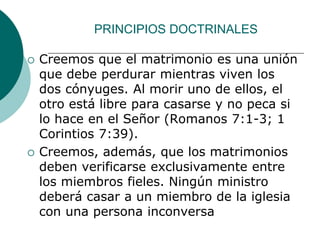 PRINCIPIOS DOCTRINALES
 Creemos que el matrimonio es una unión
que debe perdurar mientras viven los
dos cónyuges. Al morir uno de ellos, el
otro está libre para casarse y no peca si
lo hace en el Señor (Romanos 7:1-3; 1
Corintios 7:39).
 Creemos, además, que los matrimonios
deben verificarse exclusivamente entre
los miembros fieles. Ningún ministro
deberá casar a un miembro de la iglesia
con una persona inconversa
 