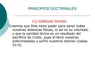 PRINCIPIOS DOCTRINALES
13) SANIDAD DIVINA
Creemos que Dios tiene poder para sanar todas
nuestras dolencias físicas, si así es su voluntad,
y que la sanidad divina es un resultado del
sacrificio de Cristo, pues él llevó nuestras
enfermedades y sufrió nuestros dolores (Isaías
53:4).
 