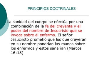 PRINCIPIOS DOCTRINALES
La sanidad del cuerpo se efectúa por una
combinación de la fe del creyente y el
poder del nombre de Jesucristo que se
invoca sobre el enfermo. El señor
Jesucristo prometió que los que creyeran
en su nombre pondrían las manos sobre
los enfermos y estos sanarían (Marcos
16:18)
 