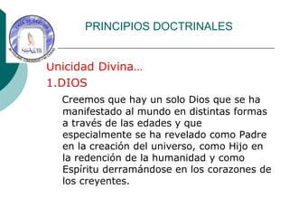 PRINCIPIOS DOCTRINALES
Unicidad Divina…
1.DIOS
Creemos que hay un solo Dios que se ha
manifestado al mundo en distintas formas
a través de las edades y que
especialmente se ha revelado como Padre
en la creación del universo, como Hijo en
la redención de la humanidad y como
Espíritu derramándose en los corazones de
los creyentes.
 