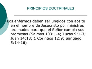 PRINCIPIOS DOCTRINALES
Los enfermos deben ser ungidos con aceite
en el nombre de Jesucristo por ministros
ordenados para que el Señor cumpla sus
promesas (Salmos 103:1-4; Lucas 9:1-3;
Juan 14:13; 1 Corintios 12:9; Santiago
5:14-16)
 