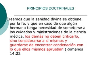 PRINCIPIOS DOCTRINALES
Creemos que la sanidad divina se obtiene
por la fe, y que en caso de que algún
hermano tenga necesidad de someterse a
los cuidados y ministraciones de la ciencia
médica, los demás no deben criticarlo,
sino considerarse a sí mismos y
guardarse de encontrar condenación con
lo que ellos mismos aprueban (Romanos
14:22
 
