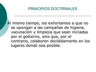 PRINCIPIOS DOCTRINALES
Al mismo tiempo, los exhortamos a que no
se opongan a las campañas de higiene,
vacunación y limpieza que sean iniciadas
por el gobierno, sino que, por el
contrario, colaboren decididamente en los
lugares donde sea posible.
 