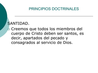 PRINCIPIOS DOCTRINALES
SANTIDAD.
 Creemos que todos los miembros del
cuerpo de Cristo deben ser santos, es
decir, apartados del pecado y
consagrados al servicio de Dios.
 