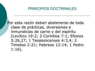 PRINCIPIOS DOCTRINALES
Por esta razón deben abstenerse de toda
clase de prácticas, diversiones e
inmundicias de carne y del espíritu
(Levítico 19:2; 2 Corintios 7:1; Efesios
5:26,27; 1 Tesalonicenses 4:3,4; 2
Timoteo 2:21; Hebreos 12:14; 1 Pedro
1:16).
 