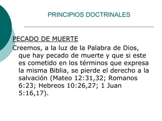 PRINCIPIOS DOCTRINALES
PECADO DE MUERTE
Creemos, a la luz de la Palabra de Dios,
que hay pecado de muerte y que si este
es cometido en los términos que expresa
la misma Biblia, se pierde el derecho a la
salvación (Mateo 12:31,32; Romanos
6:23; Hebreos 10:26,27; 1 Juan
5:16,17).
 