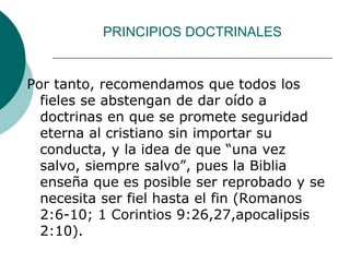 PRINCIPIOS DOCTRINALES
Por tanto, recomendamos que todos los
fieles se abstengan de dar oído a
doctrinas en que se promete seguridad
eterna al cristiano sin importar su
conducta, y la idea de que “una vez
salvo, siempre salvo”, pues la Biblia
enseña que es posible ser reprobado y se
necesita ser fiel hasta el fin (Romanos
2:6-10; 1 Corintios 9:26,27,apocalipsis
2:10).
 