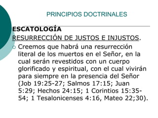 PRINCIPIOS DOCTRINALES
ESCATOLOGÍA
RESURRECCIÓN DE JUSTOS E INJUSTOS.
 Creemos que habrá una resurrección
literal de los muertos en el Señor, en la
cual serán revestidos con un cuerpo
glorificado y espiritual, con el cual vivirán
para siempre en la presencia del Señor
(Job 19:25-27; Salmos 17:15; Juan
5:29; Hechos 24:15; 1 Corintios 15:35-
54; 1 Tesalonicenses 4:16, Mateo 22;30).
 