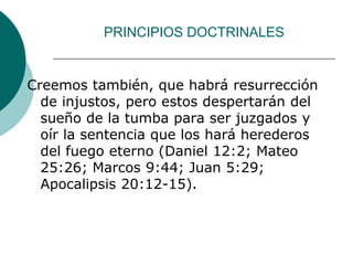 PRINCIPIOS DOCTRINALES
Creemos también, que habrá resurrección
de injustos, pero estos despertarán del
sueño de la tumba para ser juzgados y
oír la sentencia que los hará herederos
del fuego eterno (Daniel 12:2; Mateo
25:26; Marcos 9:44; Juan 5:29;
Apocalipsis 20:12-15).
 