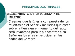 PRINCIPIOS DOCTRINALES
RECOGIMIENTO DE LA IGLESIA Y EL
MILENIO.
 Creemos que la Iglesia compuesta de los
muertos en el Señor y los fieles que estén
sobre la tierra en el momento del rapto,
será levantada para ir a encontrar a su
Señor en los aires y participar en las
bodas del Cordero
 