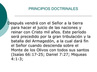 PRINCIPIOS DOCTRINALES
Después vendrá con el Señor a la tierra
para hacer el juicio de las naciones y
reinar con Cristo mil años. Este período
será precedido por la gran tribulación y la
batalla del Armagedón, a la cual dará fin
el Señor cuando descienda sobre el
Monte de los Olivos con todos sus santos
(Isaías 66:17-25; Daniel 7:27; Miqueas
4:1-3;
 