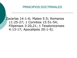 PRINCIPIOS DOCTRINALES
Zacarías 14:1-6; Mateo 5:5; Romanos
11:25-27; 1 Corintios 15:51-54;
Filipenses 3:20,21; 1 Tesalonicenses
4:13-17; Apocalipsis 20:1-5).
 