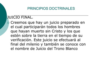 PRINCIPIOS DOCTRINALES
JUICIO FINAL.
 Creemos que hay un juicio preparado en
el cual participarán todos los hombres
que hayan muerto sin Cristo y los que
estén sobre la tierra en el tiempo de su
verificación. Este juicio se efectuará al
final del milenio y también se conoce con
el nombre de Juicio del Trono Blanco
 