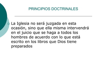 PRINCIPIOS DOCTRINALES
 La Iglesia no será juzgada en esta
ocasión, sino que ella misma intervendrá
en el juicio que se haga a todos los
hombres de acuerdo con lo que está
escrito en los libros que Dios tiene
preparados
 