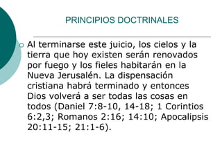PRINCIPIOS DOCTRINALES
 Al terminarse este juicio, los cielos y la
tierra que hoy existen serán renovados
por fuego y los fieles habitarán en la
Nueva Jerusalén. La dispensación
cristiana habrá terminado y entonces
Dios volverá a ser todas las cosas en
todos (Daniel 7:8-10, 14-18; 1 Corintios
6:2,3; Romanos 2:16; 14:10; Apocalipsis
20:11-15; 21:1-6).
 